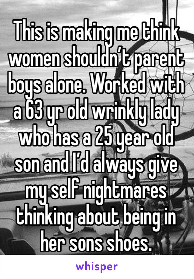 This is making me think women shouldn’t parent boys alone. Worked with a 63 yr old wrinkly lady who has a 25 year old son and I’d always give my self nightmares thinking about being in her sons shoes.