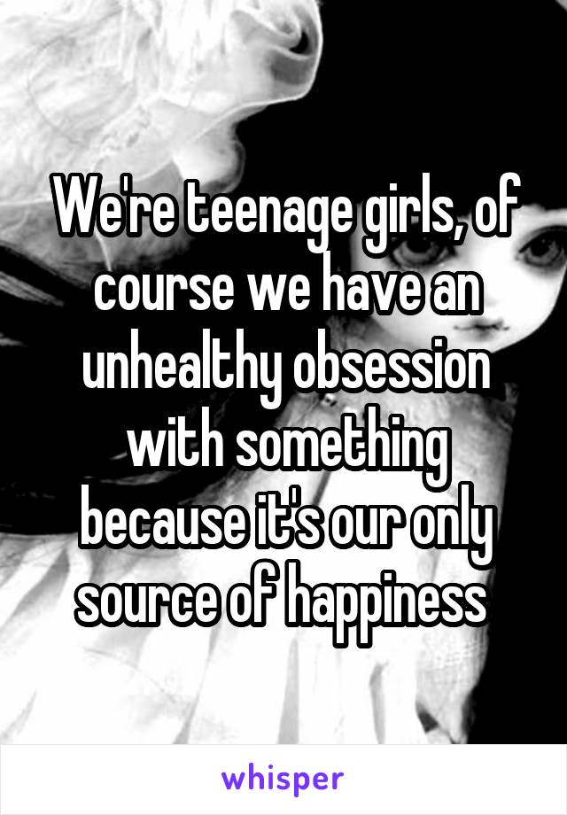 We're teenage girls, of course we have an unhealthy obsession with something because it's our only source of happiness 