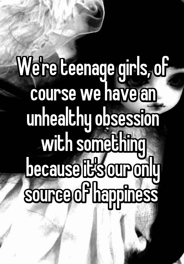 We're teenage girls, of course we have an unhealthy obsession with something because it's our only source of happiness 