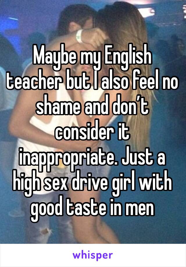 Maybe my English teacher but I also feel no shame and don’t consider it inappropriate. Just a high sex drive girl with good taste in men 