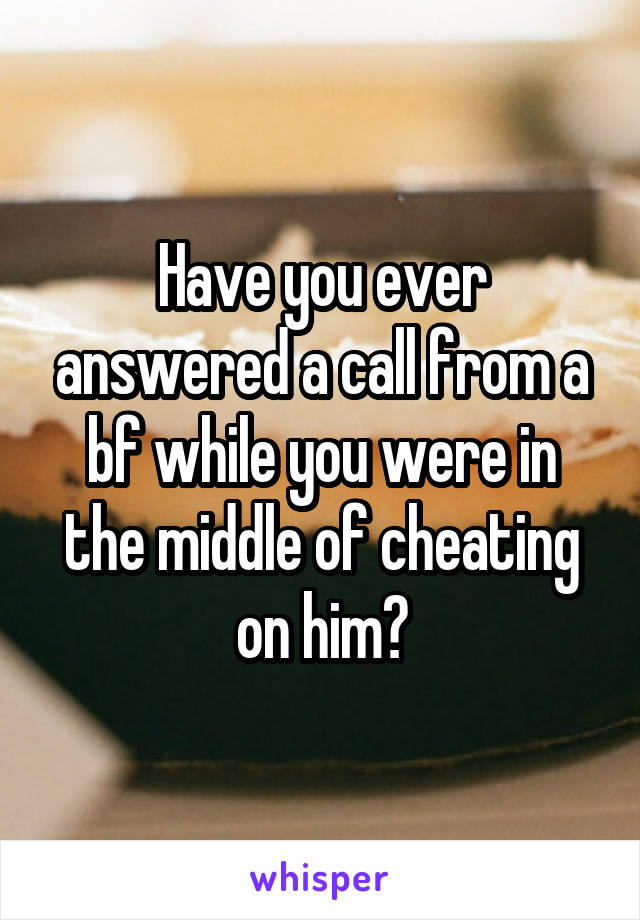 Have you ever answered a call from a bf while you were in the middle of cheating on him?