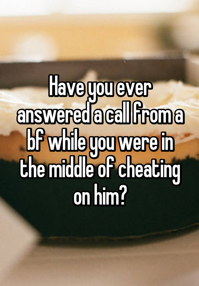 Have you ever answered a call from a bf while you were in the middle of cheating on him?