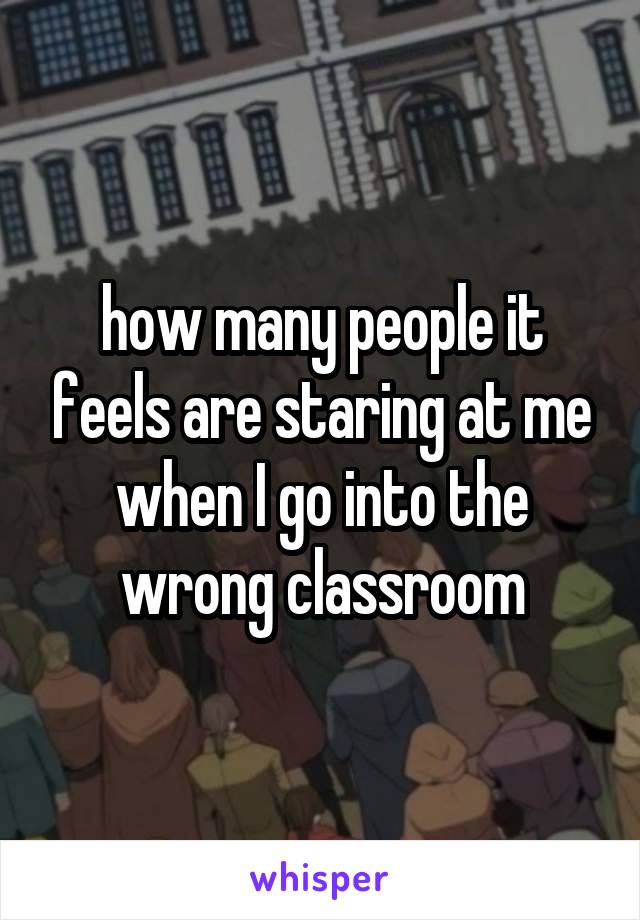 how many people it feels are staring at me when I go into the wrong classroom