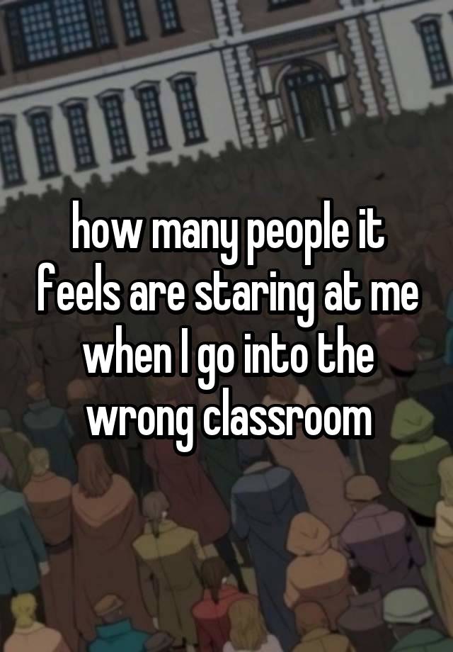 how many people it feels are staring at me when I go into the wrong classroom