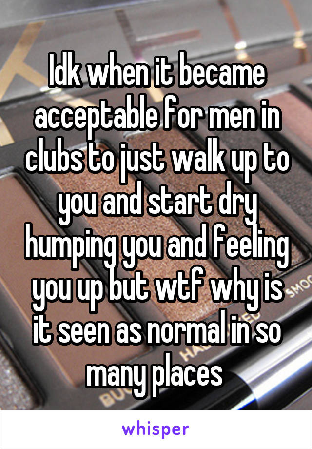 Idk when it became acceptable for men in clubs to just walk up to you and start dry humping you and feeling you up but wtf why is it seen as normal in so many places 