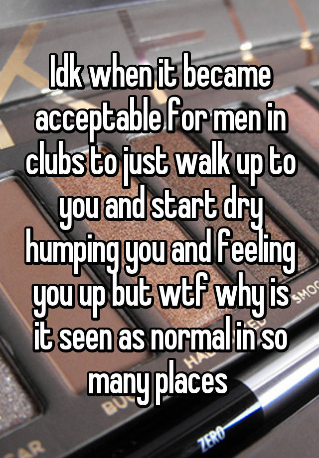 Idk when it became acceptable for men in clubs to just walk up to you and start dry humping you and feeling you up but wtf why is it seen as normal in so many places 