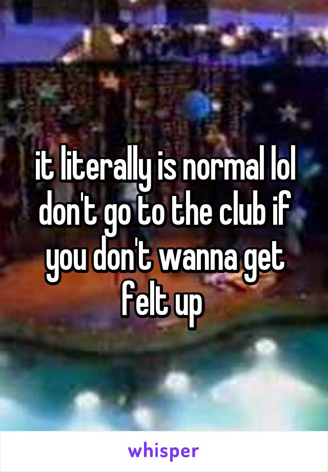 it literally is normal lol
don't go to the club if you don't wanna get felt up 