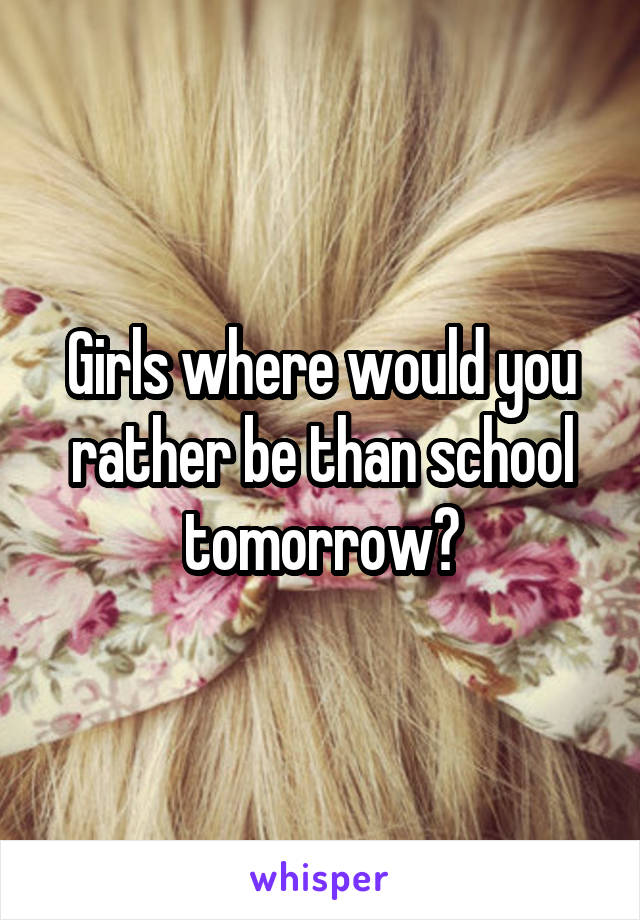 Girls where would you rather be than school tomorrow?