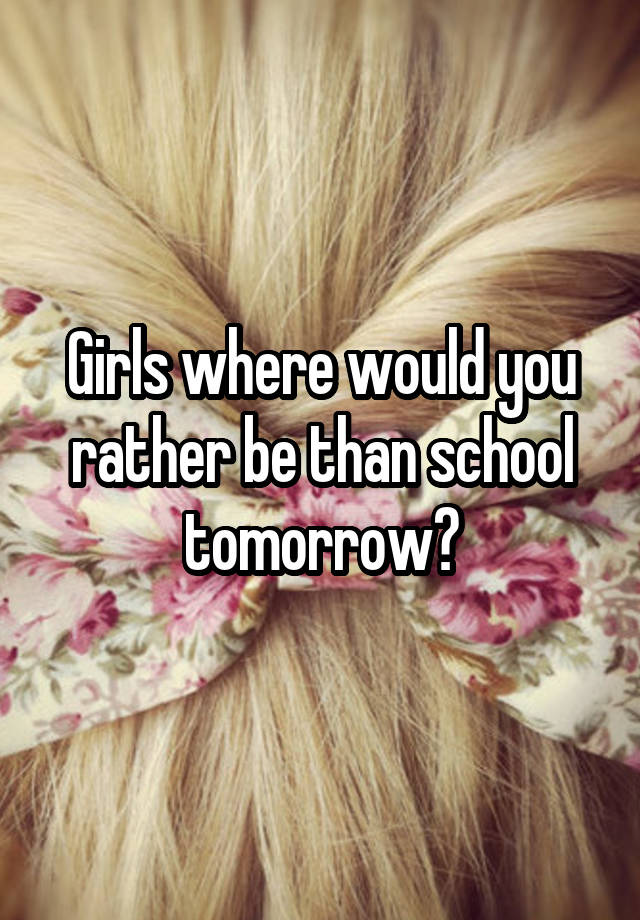 Girls where would you rather be than school tomorrow?