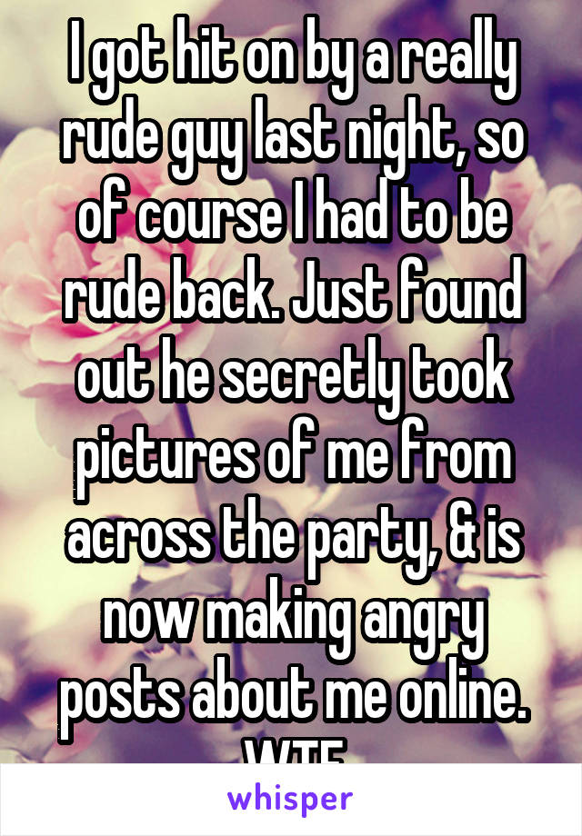 I got hit on by a really rude guy last night, so of course I had to be rude back. Just found out he secretly took pictures of me from across the party, & is now making angry posts about me online. WTF