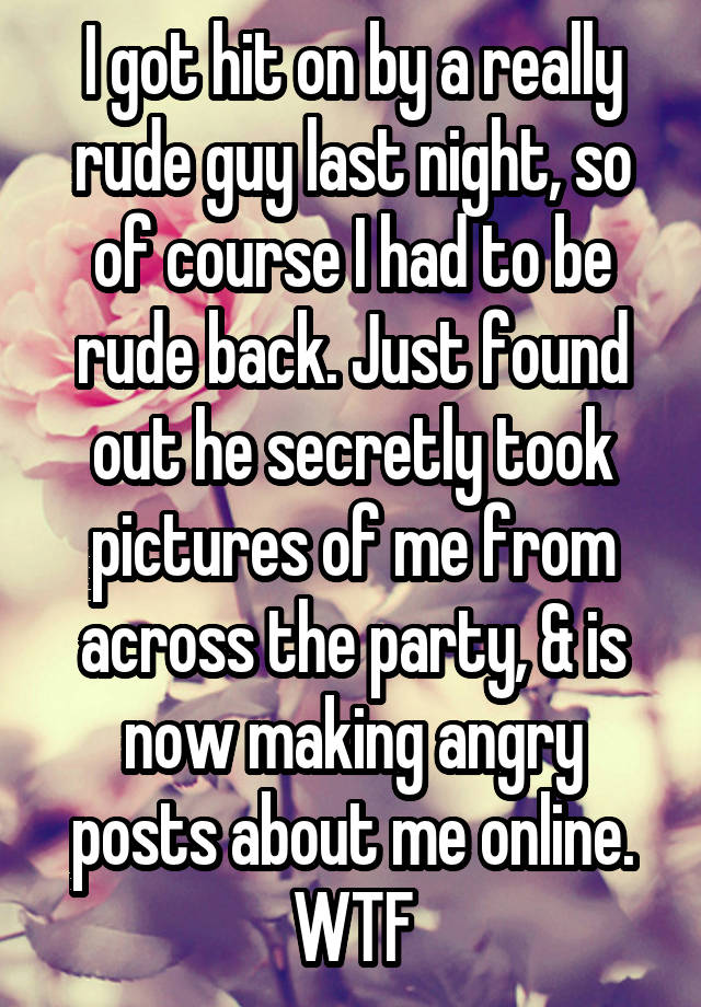 I got hit on by a really rude guy last night, so of course I had to be rude back. Just found out he secretly took pictures of me from across the party, & is now making angry posts about me online. WTF