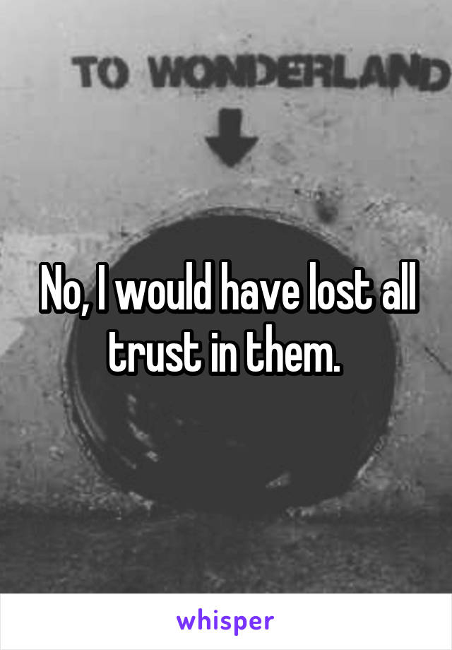 No, I would have lost all trust in them. 