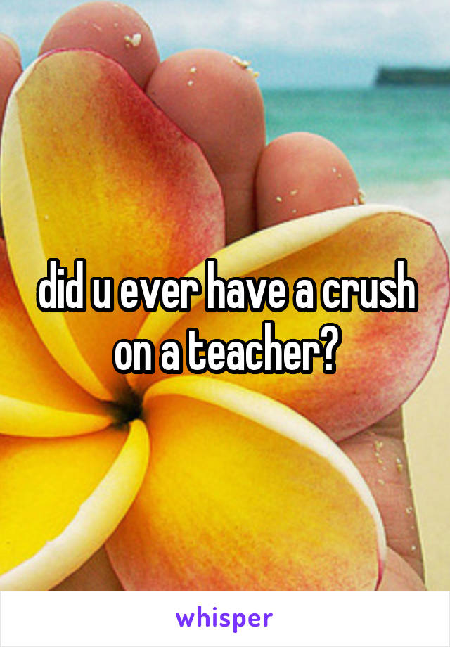 did u ever have a crush on a teacher?