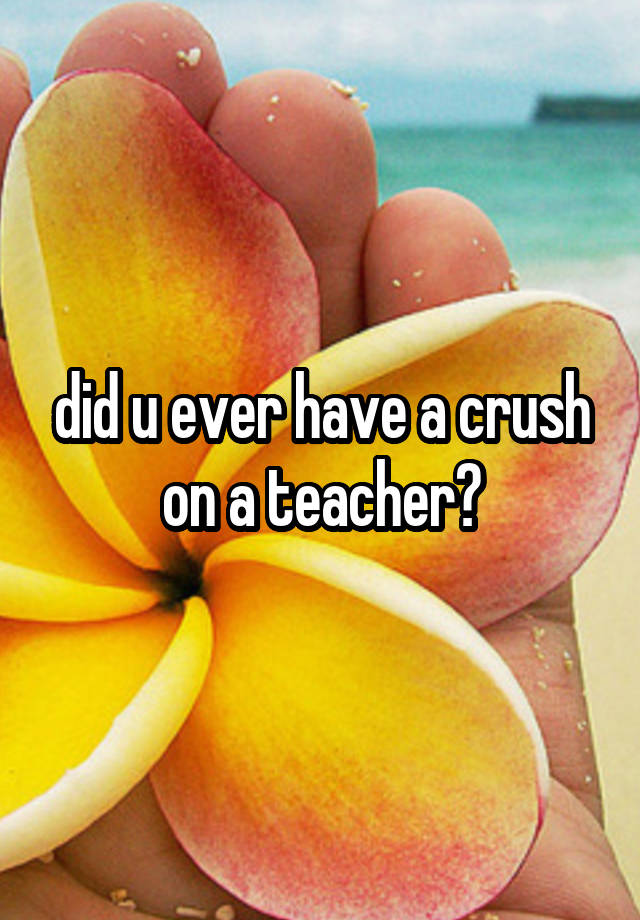 did u ever have a crush on a teacher?