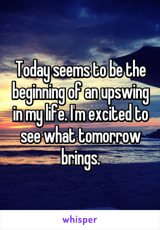 Today seems to be the beginning of an upswing in my life. I'm excited to see what tomorrow brings.