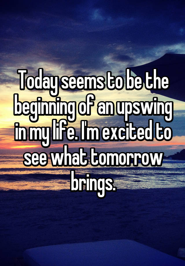 Today seems to be the beginning of an upswing in my life. I'm excited to see what tomorrow brings.