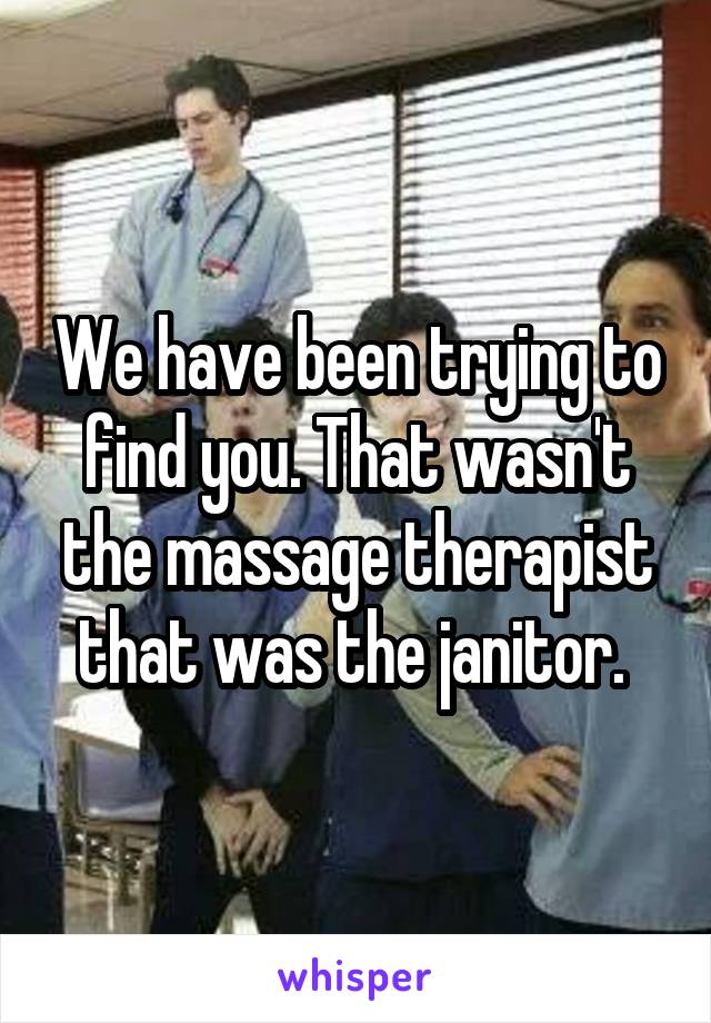 We have been trying to find you. That wasn't the massage therapist that was the janitor. 