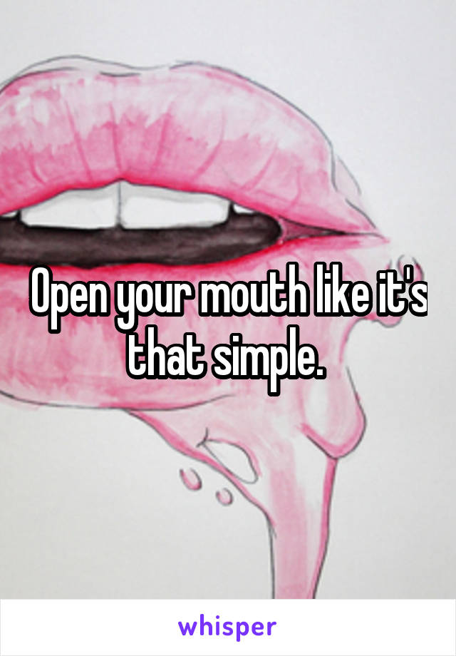 Open your mouth like it's that simple. 