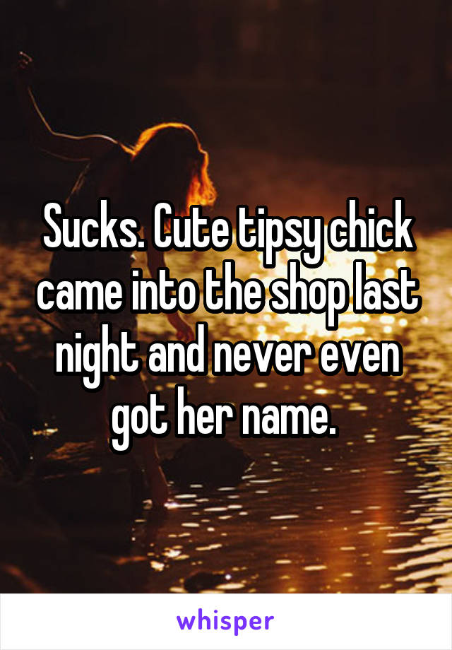 Sucks. Cute tipsy chick came into the shop last night and never even got her name. 