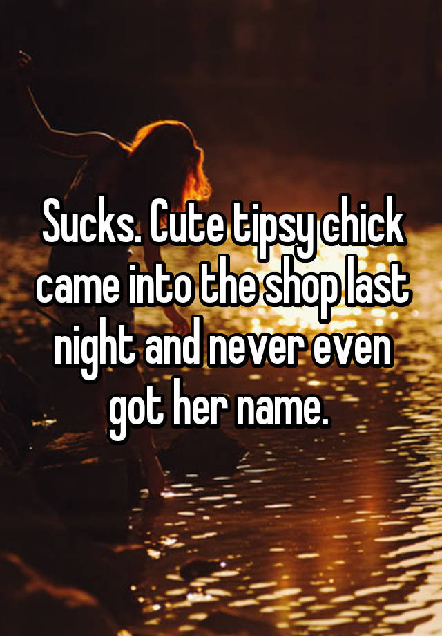 Sucks. Cute tipsy chick came into the shop last night and never even got her name. 