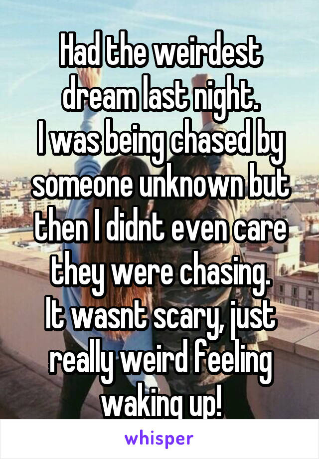 Had the weirdest dream last night.
I was being chased by someone unknown but then I didnt even care they were chasing.
It wasnt scary, just really weird feeling waking up!