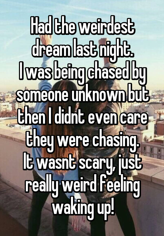 Had the weirdest dream last night.
I was being chased by someone unknown but then I didnt even care they were chasing.
It wasnt scary, just really weird feeling waking up!