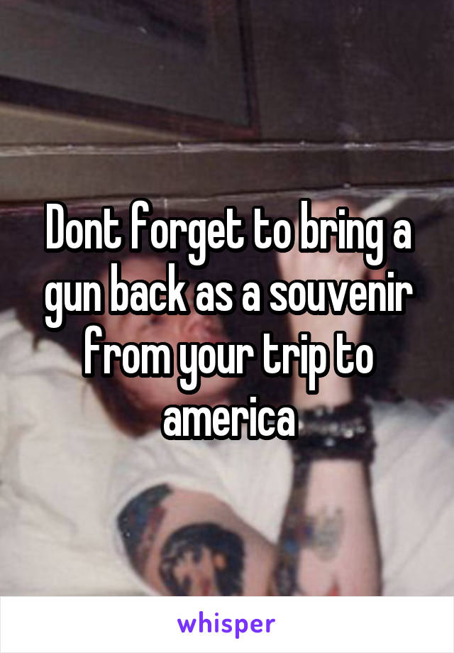 Dont forget to bring a gun back as a souvenir from your trip to america