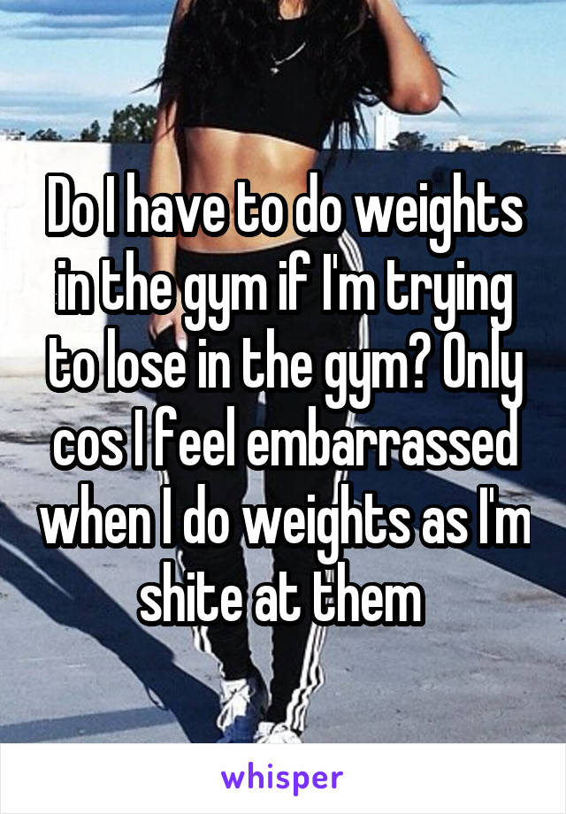 Do I have to do weights in the gym if I'm trying to lose in the gym? Only cos I feel embarrassed when I do weights as I'm shite at them 