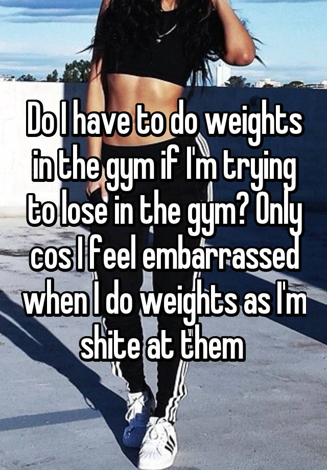 Do I have to do weights in the gym if I'm trying to lose in the gym? Only cos I feel embarrassed when I do weights as I'm shite at them 