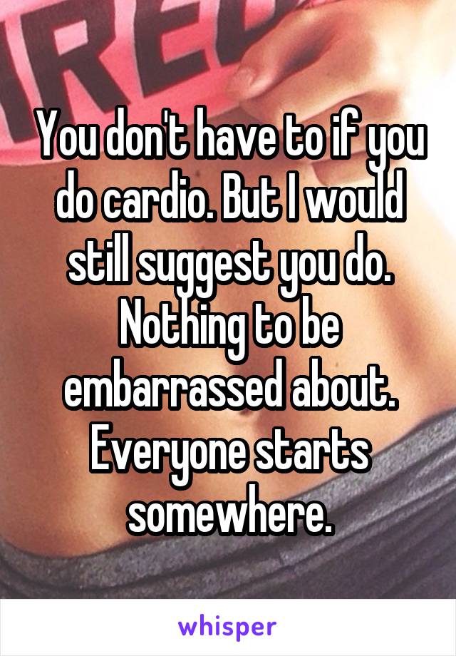 You don't have to if you do cardio. But I would still suggest you do. Nothing to be embarrassed about. Everyone starts somewhere.