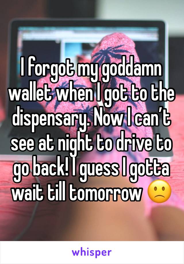 I forgot my goddamn wallet when I got to the dispensary. Now I can’t see at night to drive to go back! I guess I gotta wait till tomorrow 🙁