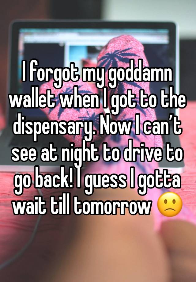 I forgot my goddamn wallet when I got to the dispensary. Now I can’t see at night to drive to go back! I guess I gotta wait till tomorrow 🙁