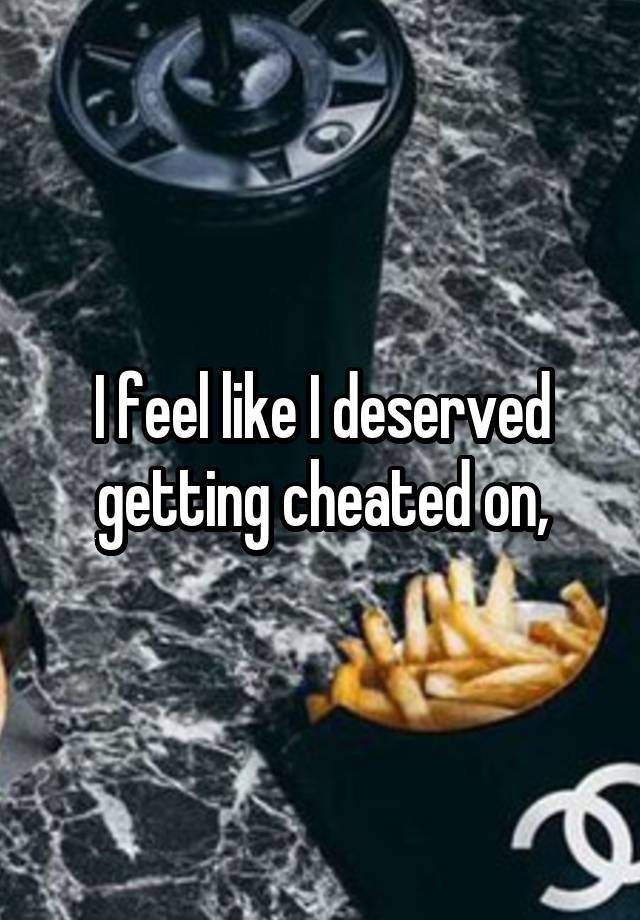 I feel like I deserved getting cheated on,