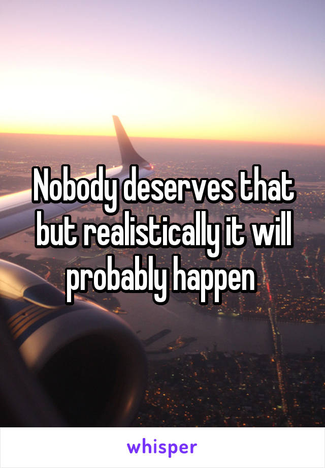 Nobody deserves that but realistically it will probably happen 