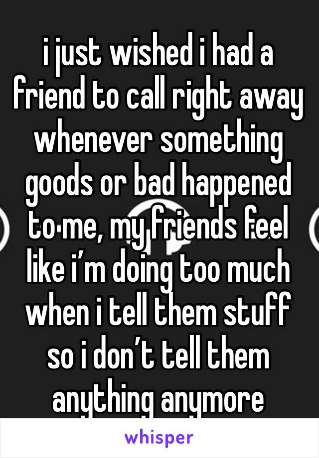 i just wished i had a friend to call right away whenever something goods or bad happened to me, my friends feel like i’m doing too much when i tell them stuff so i don’t tell them anything anymore