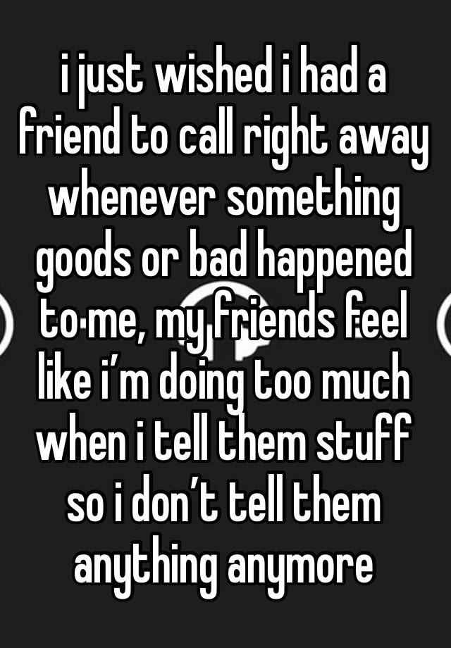 i just wished i had a friend to call right away whenever something goods or bad happened to me, my friends feel like i’m doing too much when i tell them stuff so i don’t tell them anything anymore