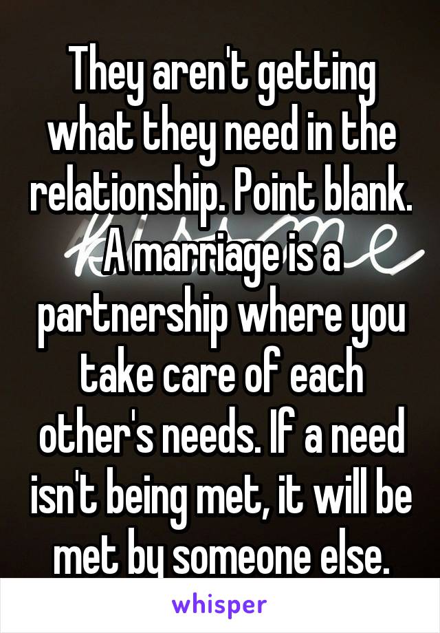 They aren't getting what they need in the relationship. Point blank. A marriage is a partnership where you take care of each other's needs. If a need isn't being met, it will be met by someone else.