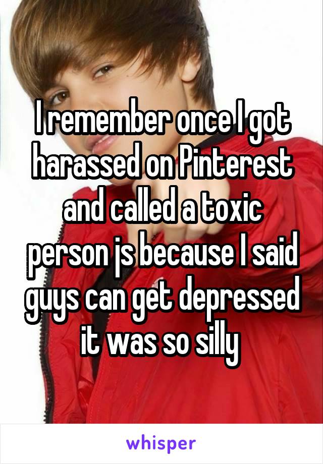 I remember once I got harassed on Pinterest and called a toxic person js because I said guys can get depressed it was so silly 