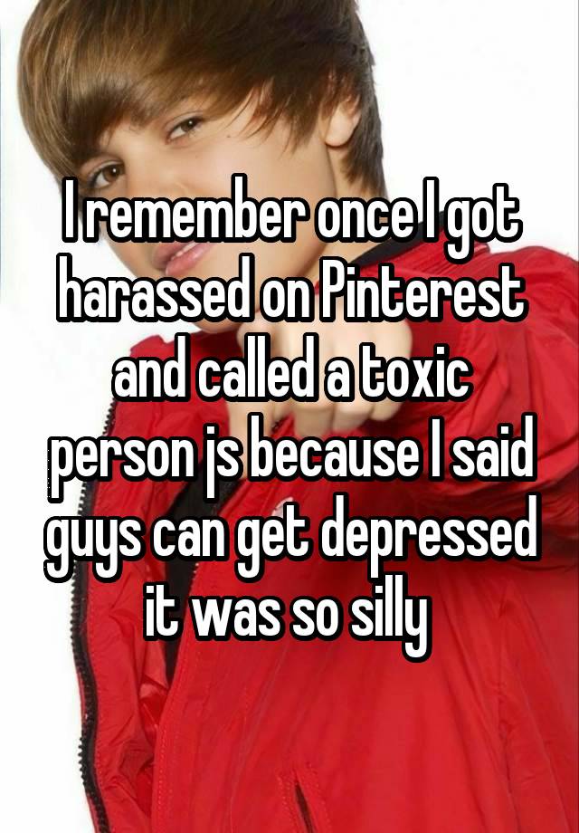 I remember once I got harassed on Pinterest and called a toxic person js because I said guys can get depressed it was so silly 