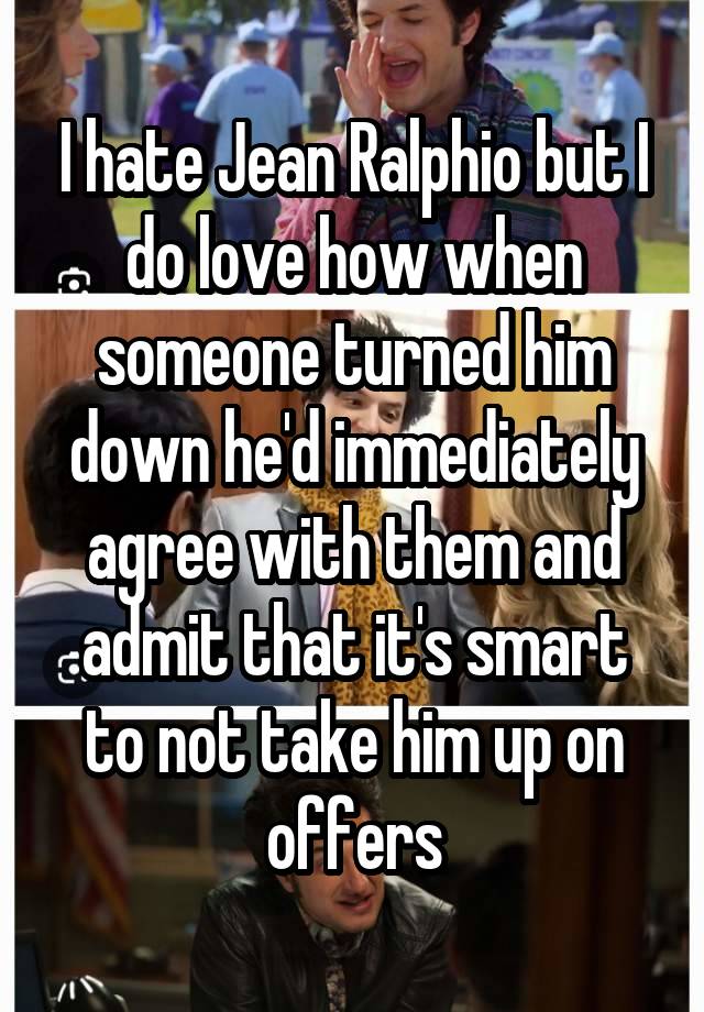 I hate Jean Ralphio but I do love how when someone turned him down he'd immediately agree with them and admit that it's smart to not take him up on offers