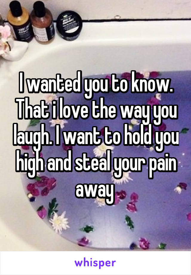 I wanted you to know. That i love the way you laugh. I want to hold you high and steal your pain away 