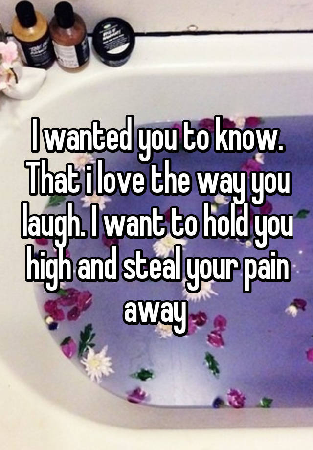 I wanted you to know. That i love the way you laugh. I want to hold you high and steal your pain away 