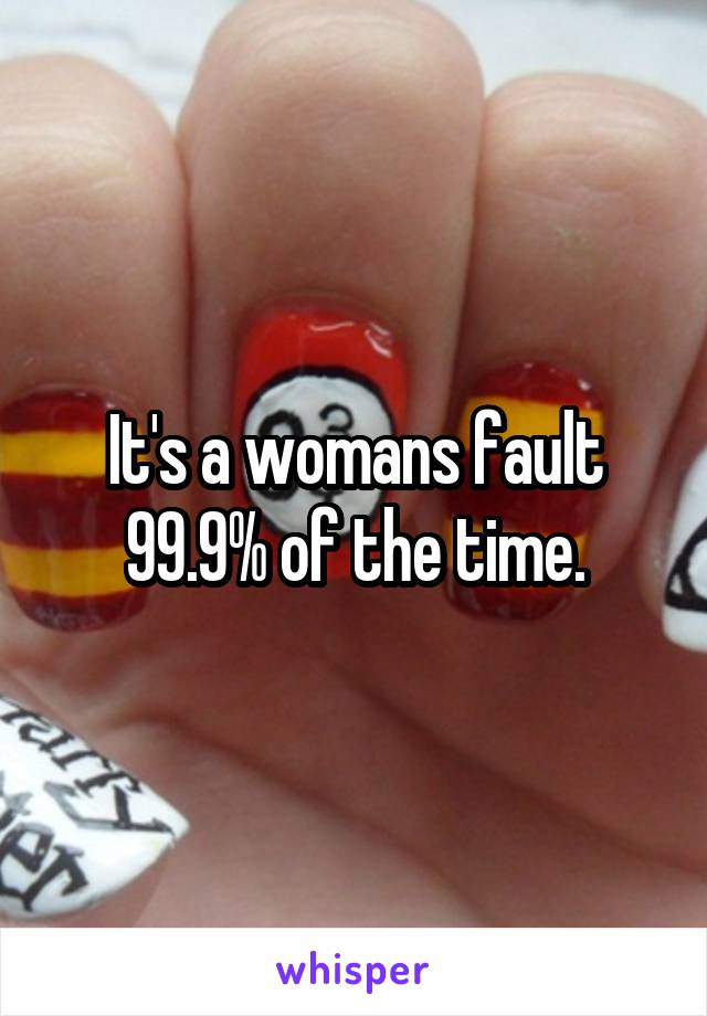 It's a womans fault 99.9% of the time.