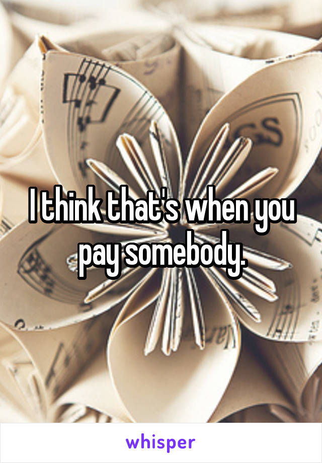 I think that's when you pay somebody.