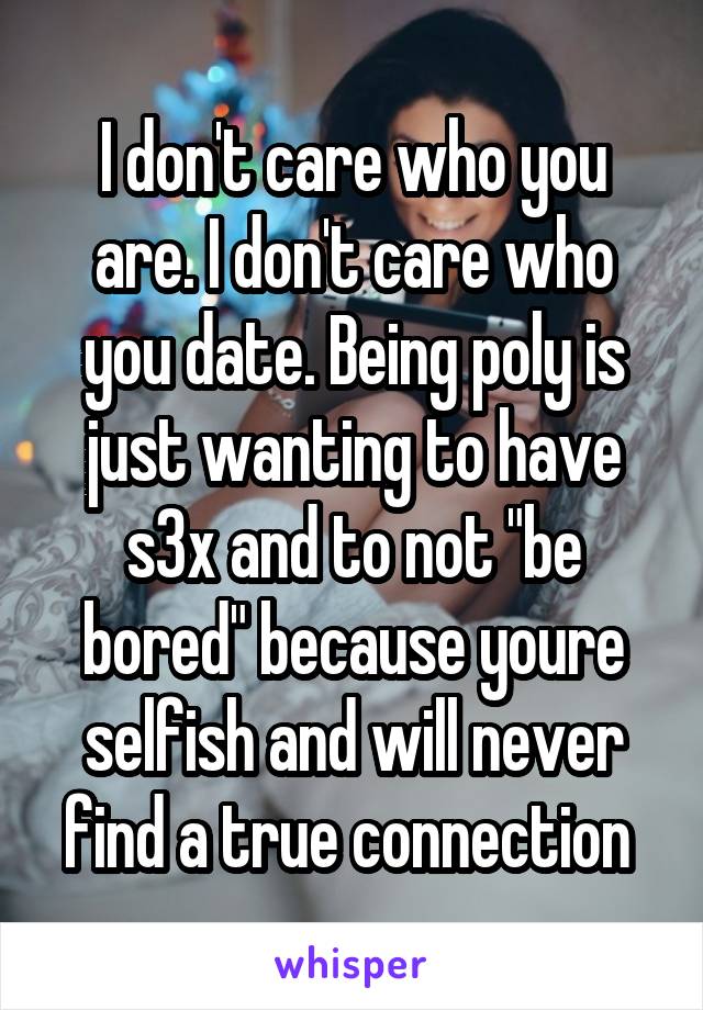 I don't care who you are. I don't care who you date. Being poly is just wanting to have s3x and to not "be bored" because youre selfish and will never find a true connection 