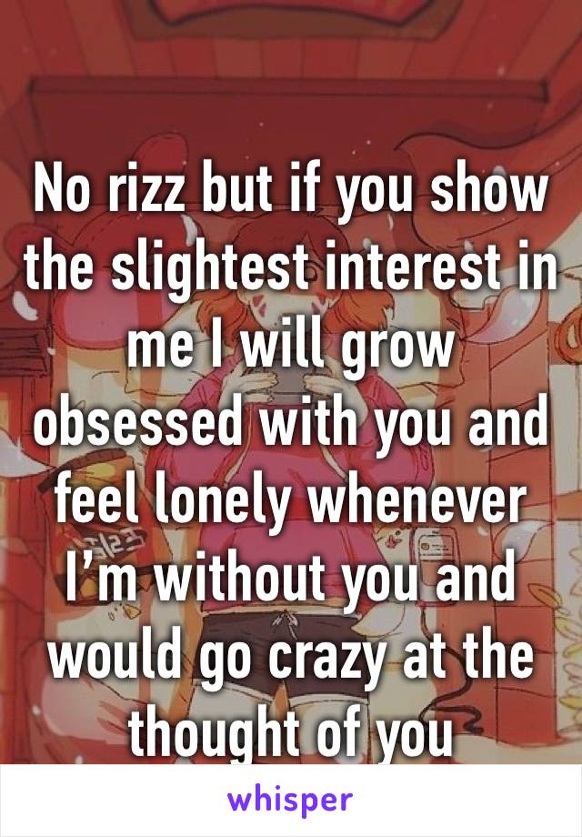 No rizz but if you show the slightest interest in me I will grow obsessed with you and feel lonely whenever I’m without you and would go crazy at the thought of you 