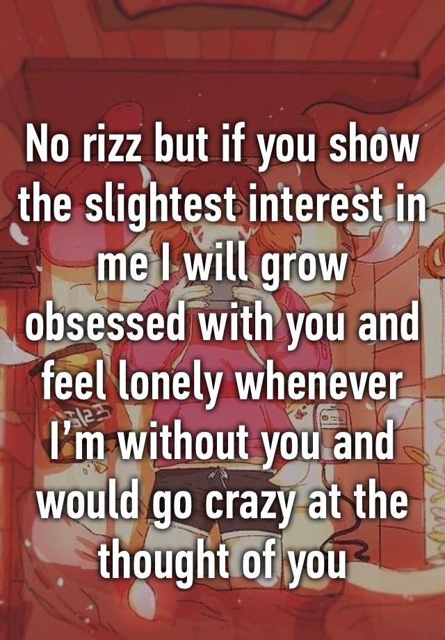 No rizz but if you show the slightest interest in me I will grow obsessed with you and feel lonely whenever I’m without you and would go crazy at the thought of you 