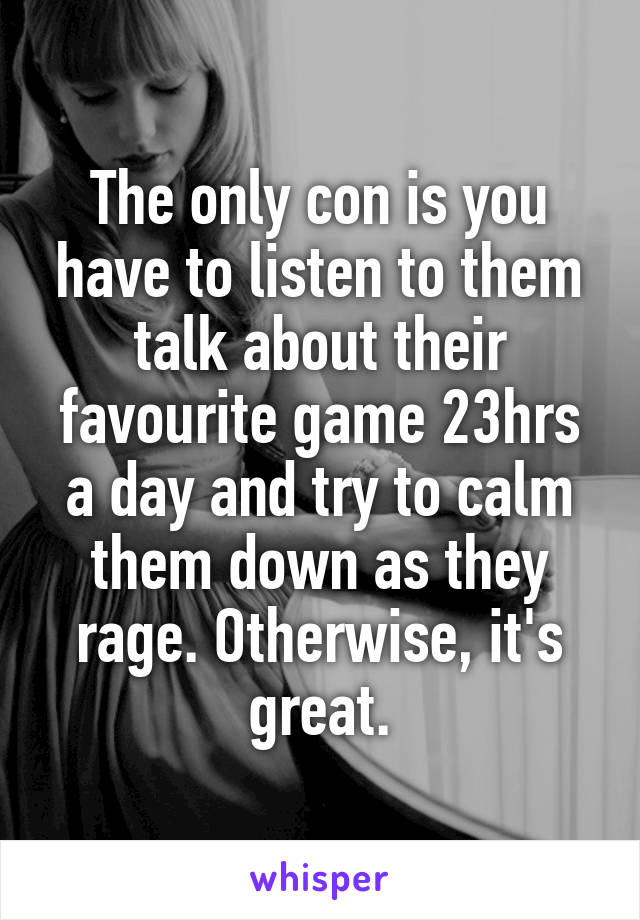 The only con is you have to listen to them talk about their favourite game 23hrs a day and try to calm them down as they rage. Otherwise, it's great.