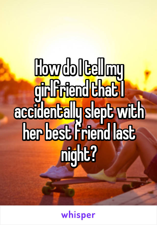 How do I tell my girlfriend that I accidentally slept with her best friend last night?