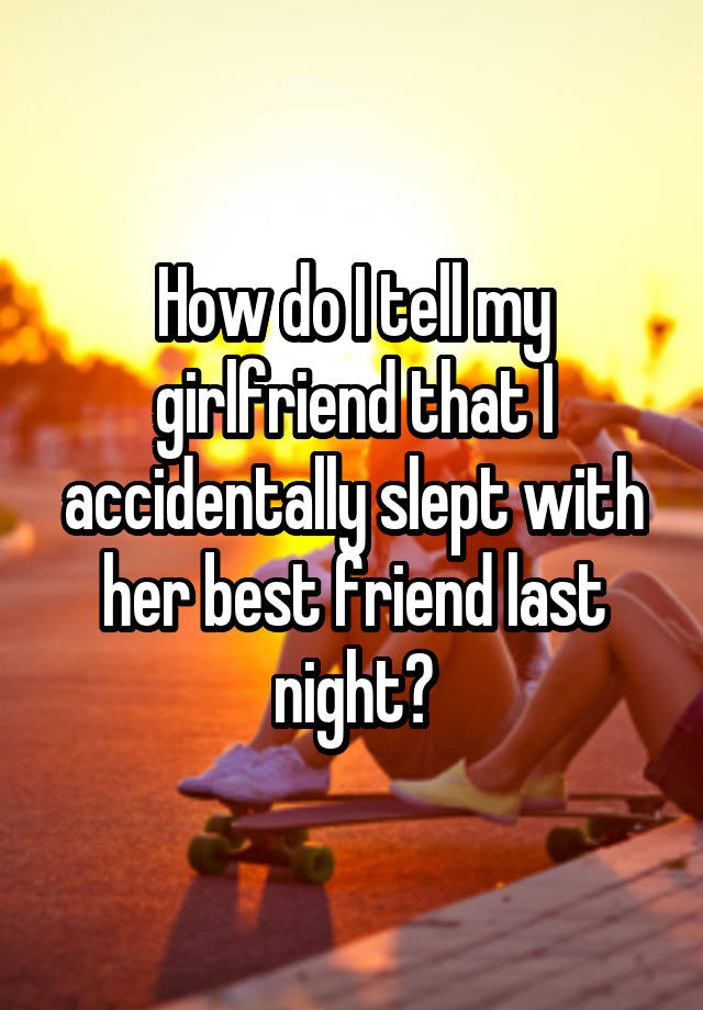 How do I tell my girlfriend that I accidentally slept with her best friend last night?